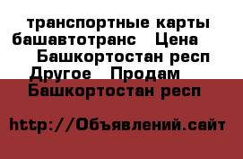 транспортные карты башавтотранс › Цена ­ 50 - Башкортостан респ. Другое » Продам   . Башкортостан респ.